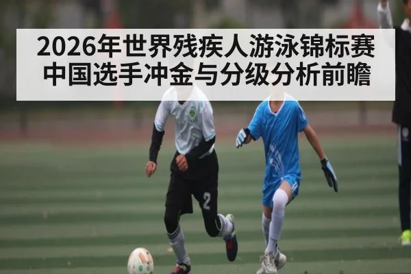 2026年世界残疾人游泳锦标赛中国选手冲金与分级分析前瞻